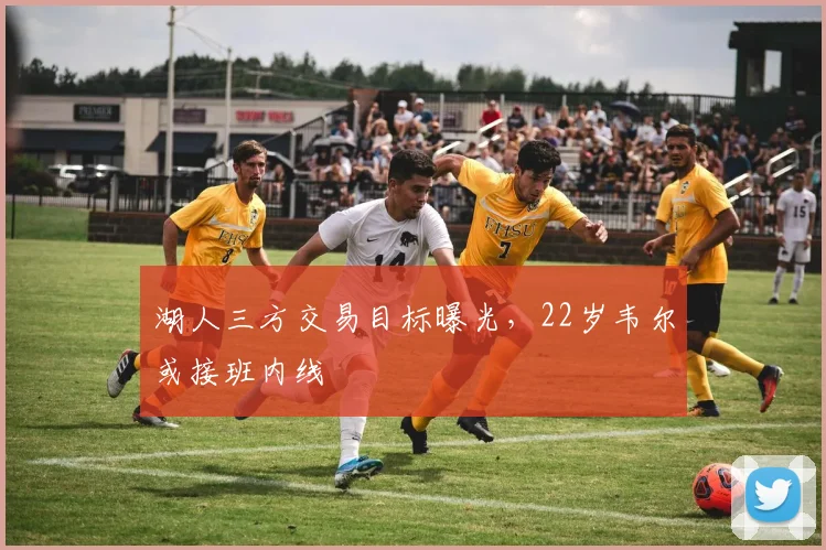 湖人三方交易目标曝光，22岁韦尔或接班内线