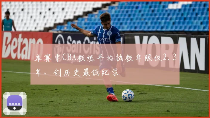 本赛季CBA教练平均执教年限仅2.3年，创历史最低纪录